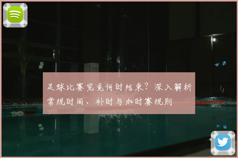 足球比赛究竟何时结束？深入解析常规时间、补时与加时赛规则