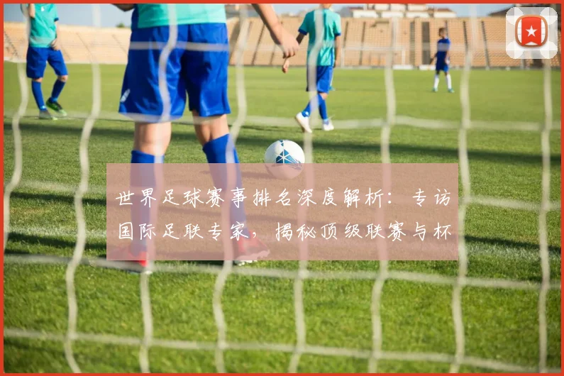 世界足球赛事排名深度解析:专访国际足联专家,揭秘顶级联赛与杯赛的权威评价体系