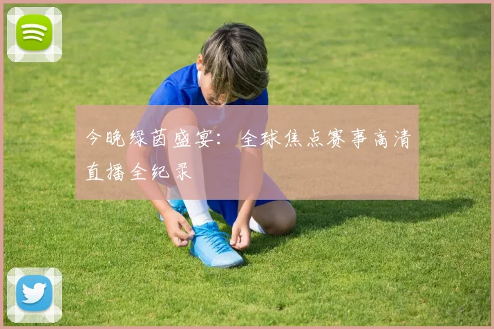 今晚绿茵盛宴：全球焦点赛事高清直播全纪录