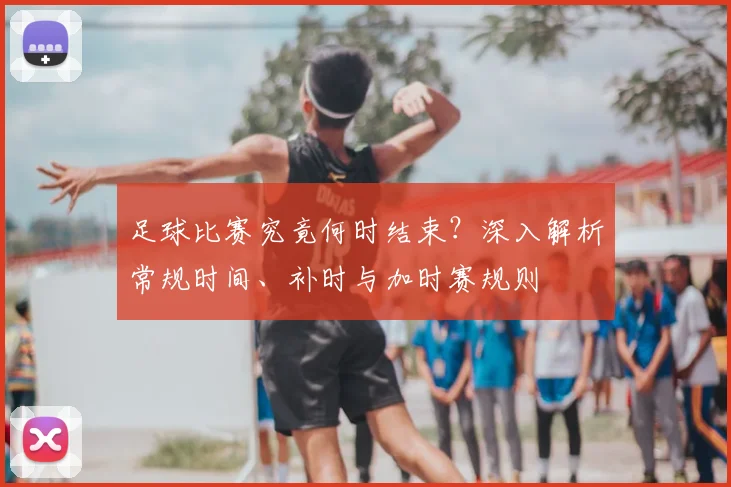 足球比赛究竟何时结束？深入解析常规时间、补时与加时赛规则